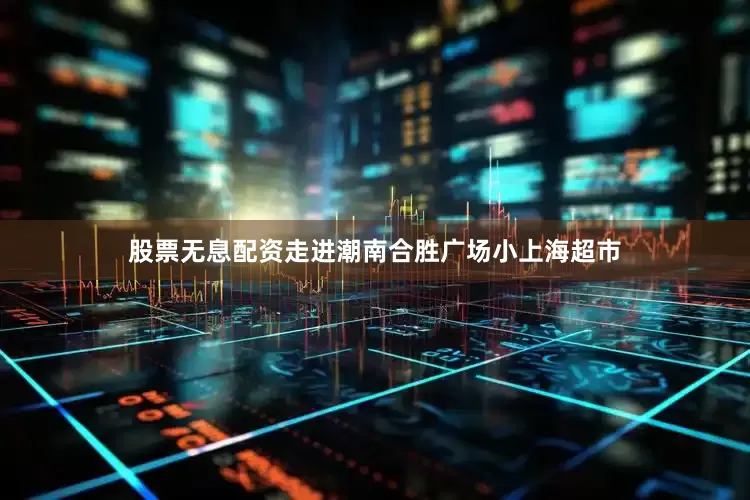 股票无息配资走进潮南合胜广场小上海超市