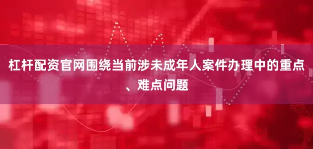 杠杆配资官网围绕当前涉未成年人案件办理中的重点、难点问题