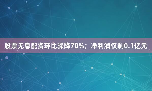 股票无息配资环比骤降70%；净利润仅剩0.1亿元