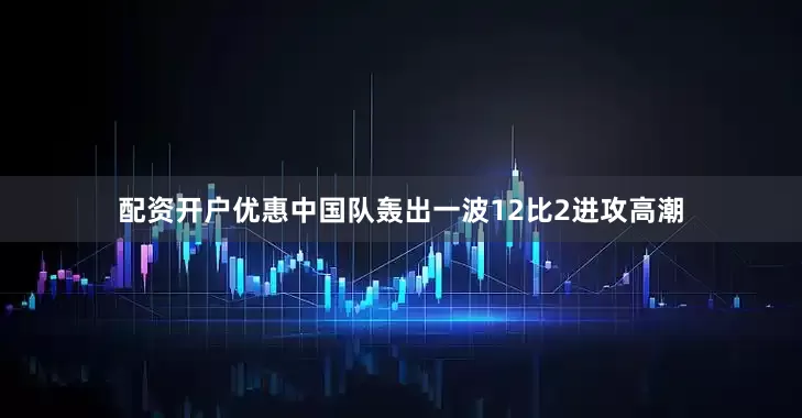 配资开户优惠中国队轰出一波12比2进攻高潮