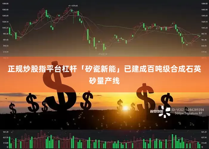 正规炒股指平台杠杆「矽瓷新能」已建成百吨级合成石英砂量产线