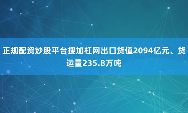 正规配资炒股平台搜加杠网出口货值2094亿元、货运量235.8万吨