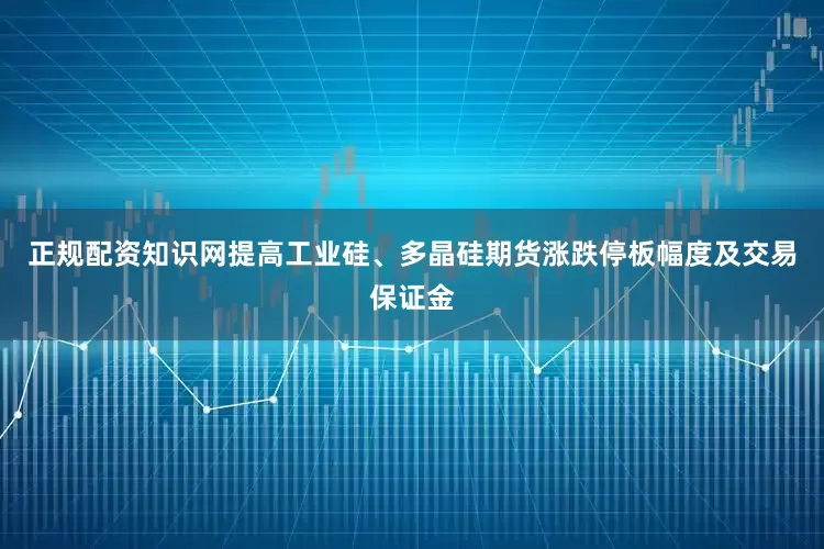 正规配资知识网提高工业硅、多晶硅期货涨跌停板幅度及交易保证金