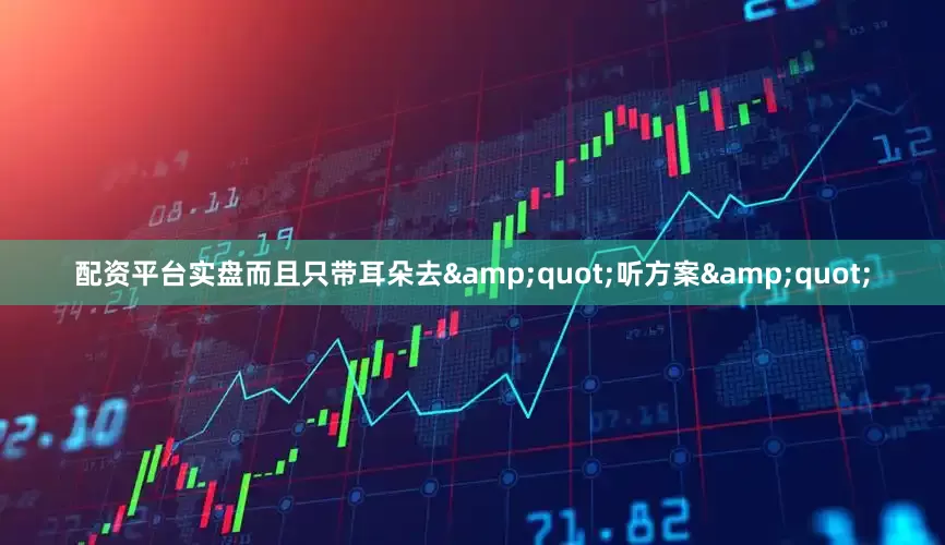 配资平台实盘而且只带耳朵去&quot;听方案&quot;